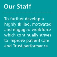Our Staff - To further develop a highly skilled, motivated and engaged workforce which continually strives to improve patient care and Trust performance